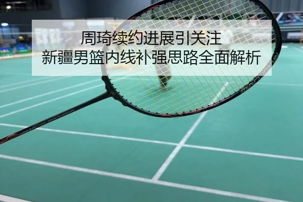 周琦续约进展引关注 新疆男篮内线补强思路全面解析